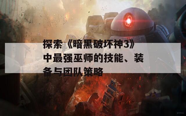 探索《暗黑破坏神3》中最强巫师的技能、装备与团队策略