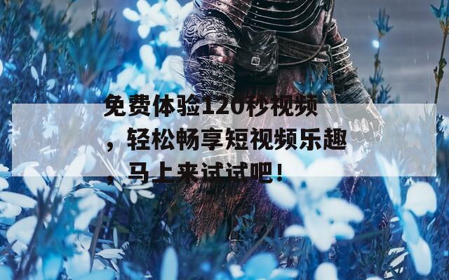 免费体验120秒视频，轻松畅享短视频乐趣，马上来试试吧！