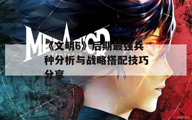 《文明6》后期最强兵种分析与战略搭配技巧分享