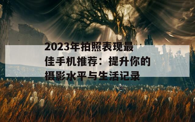 2023年拍照表现最佳手机推荐：提升你的摄影水平与生活记录