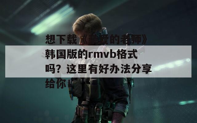 想下载《亲爱的老师》韩国版的rmvb格式吗？这里有好办法分享给你！