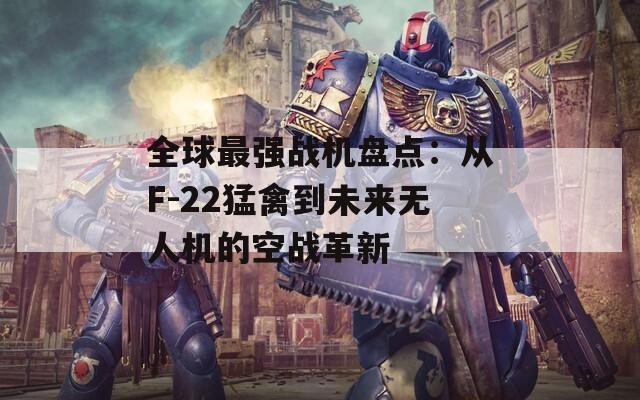 全球最强战机盘点：从F-22猛禽到未来无人机的空战革新