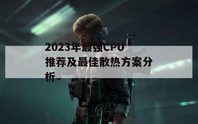 2023年最强CPU推荐及最佳散热方案分析