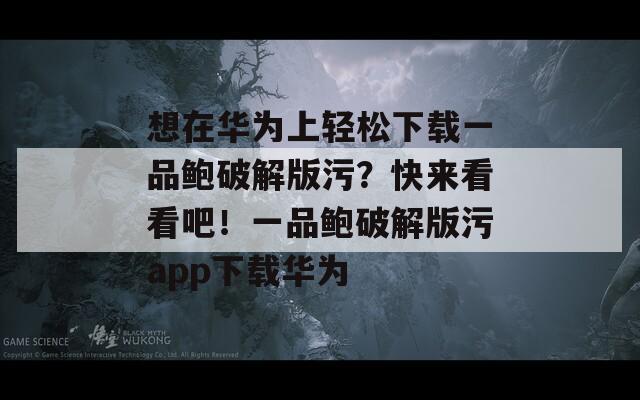 想在华为上轻松下载一品鲍破解版污？快来看看吧！一品鲍破解版污app下载华为