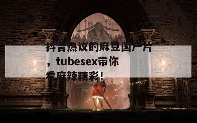 抖音热议的麻豆国产片，tubesex带你看麻辣精彩！