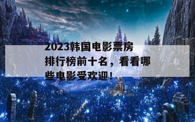 2023韩国电影票房排行榜前十名，看看哪些电影受欢迎！