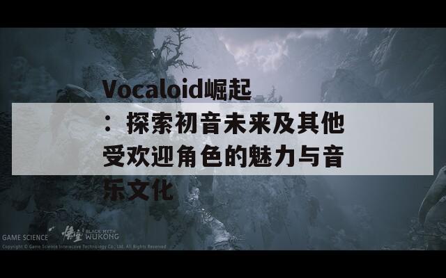 Vocaloid崛起：探索初音未来及其他受欢迎角色的魅力与音乐文化