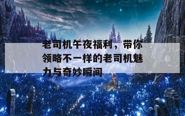 老司机午夜福利，带你领略不一样的老司机魅力与奇妙瞬间