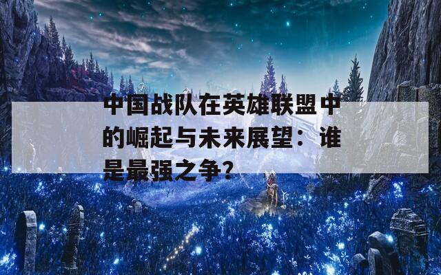 中国战队在英雄联盟中的崛起与未来展望：谁是最强之争？