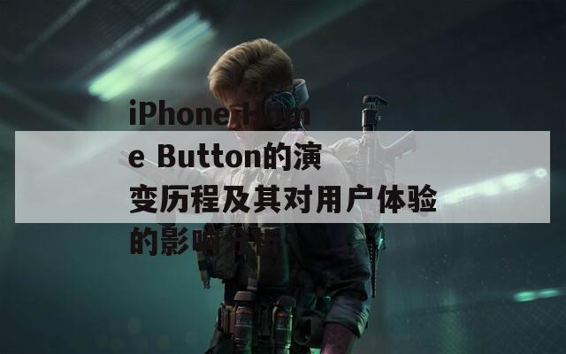 iPhone Home Button的演变历程及其对用户体验的影响分析