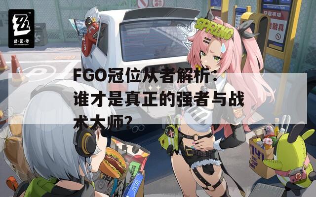 FGO冠位从者解析：谁才是真正的强者与战术大师？