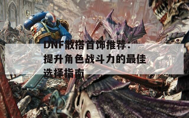 DNF散搭首饰推荐：提升角色战斗力的最佳选择指南