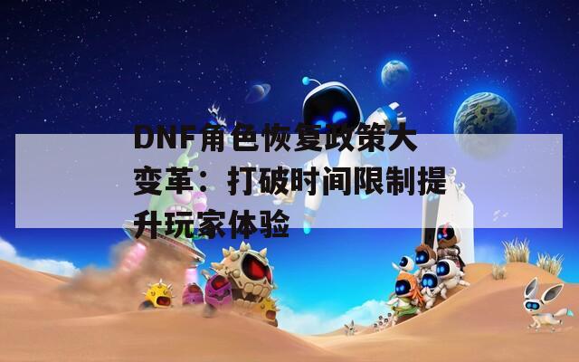 DNF角色恢复政策大变革：打破时间限制提升玩家体验