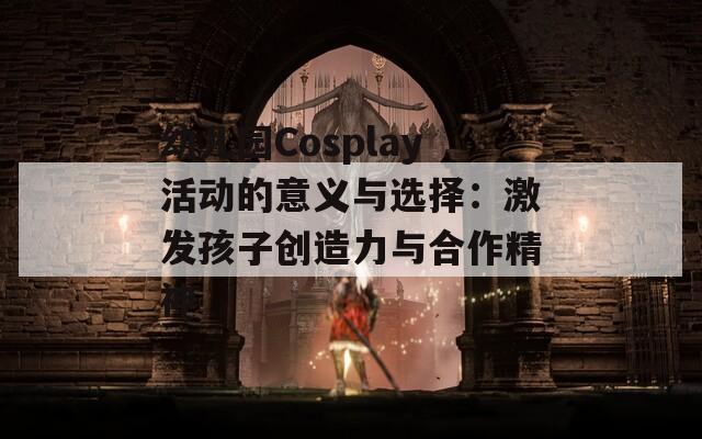 幼儿园Cosplay活动的意义与选择：激发孩子创造力与合作精神