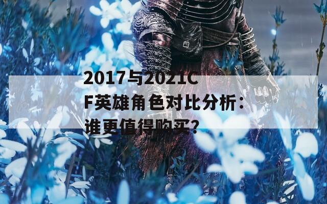 2017与2021CF英雄角色对比分析：谁更值得购买？