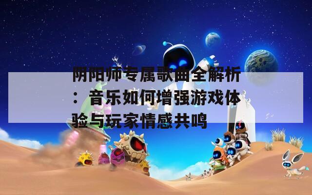 阴阳师专属歌曲全解析：音乐如何增强游戏体验与玩家情感共鸣