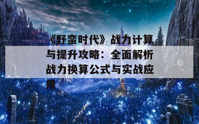 《野蛮时代》战力计算与提升攻略：全面解析战力换算公式与实战应用