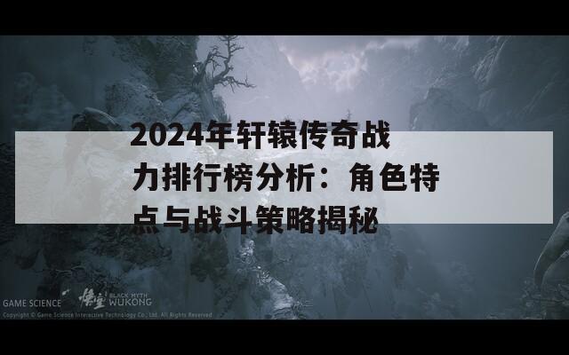 2024年轩辕传奇战力排行榜分析：角色特点与战斗策略揭秘