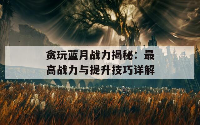 贪玩蓝月战力揭秘：最高战力与提升技巧详解