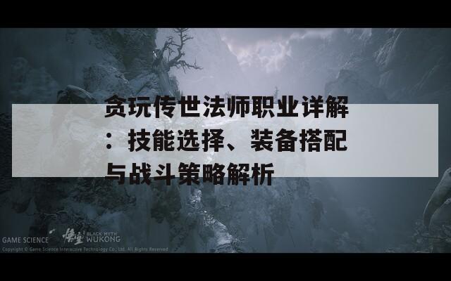 贪玩传世法师职业详解：技能选择、装备搭配与战斗策略解析