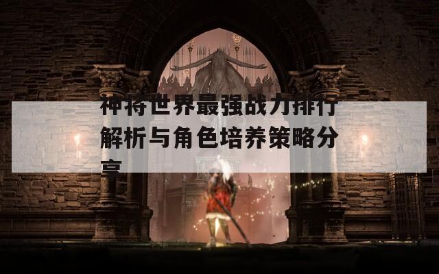 神将世界最强战力排行解析与角色培养策略分享