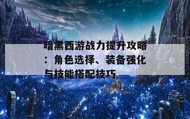 暗黑西游战力提升攻略：角色选择、装备强化与技能搭配技巧