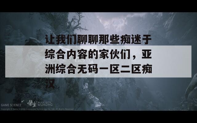 让我们聊聊那些痴迷于综合内容的家伙们，亚洲综合无码一区二区痴汉