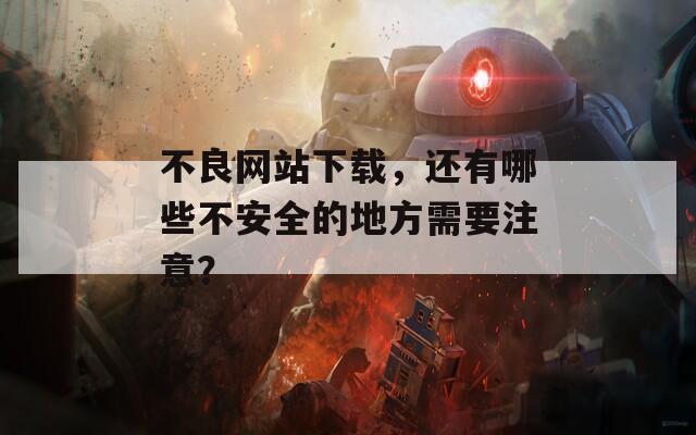 不良网站下载，还有哪些不安全的地方需要注意？