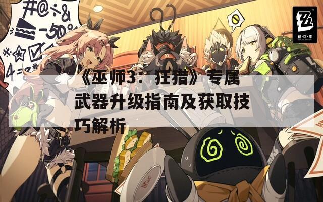 《巫师3：狂猎》专属武器升级指南及获取技巧解析