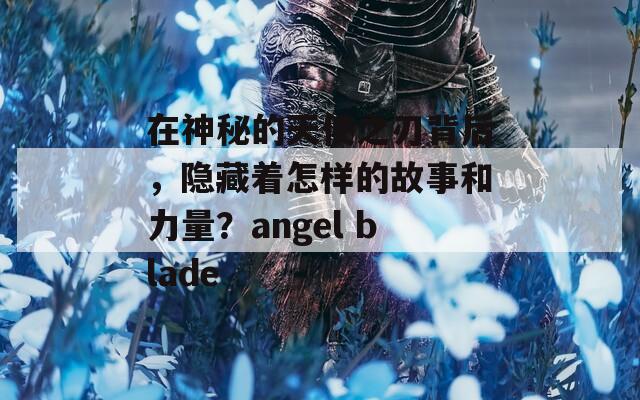 在神秘的天使之刃背后，隐藏着怎样的故事和力量？angel blade