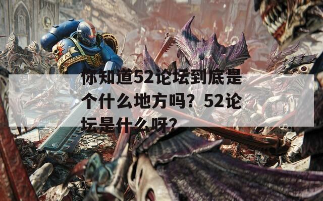 你知道52论坛到底是个什么地方吗？52论坛是什么呀？