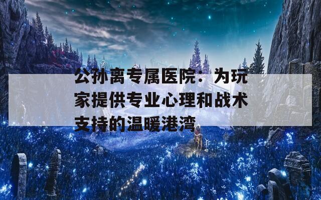 公孙离专属医院：为玩家提供专业心理和战术支持的温暖港湾