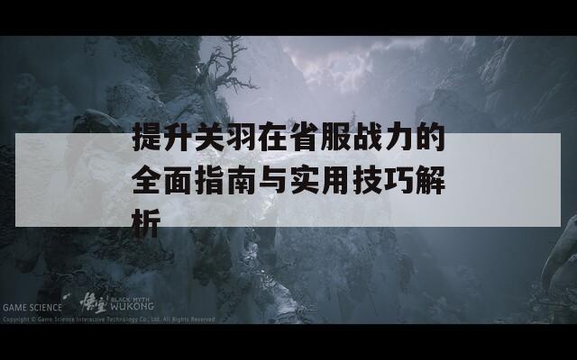 提升关羽在省服战力的全面指南与实用技巧解析