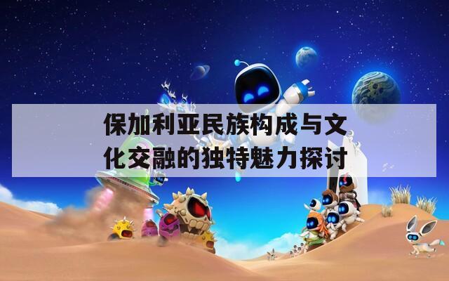 保加利亚民族构成与文化交融的独特魅力探讨