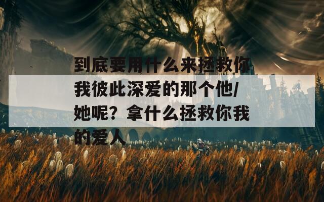 到底要用什么来拯救你我彼此深爱的那个他/她呢？拿什么拯救你我的爱人