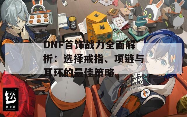 DNF首饰战力全面解析：选择戒指、项链与耳环的最佳策略