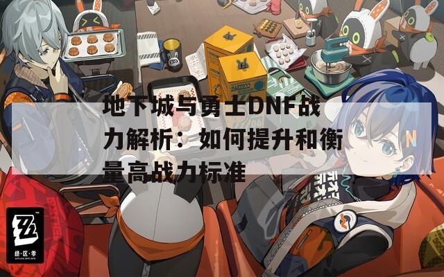 地下城与勇士DNF战力解析：如何提升和衡量高战力标准