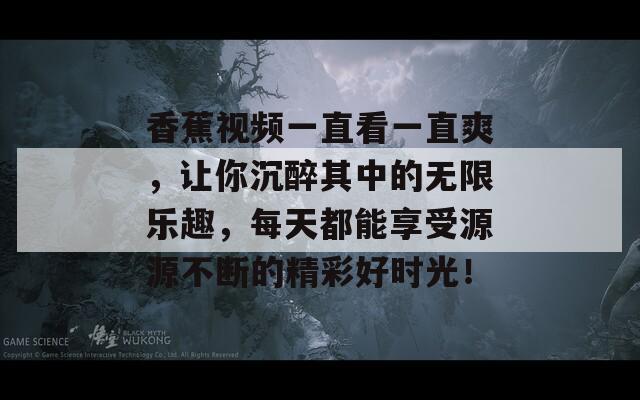 香蕉视频一直看一直爽，让你沉醉其中的无限乐趣，每天都能享受源源不断的精彩好时光！