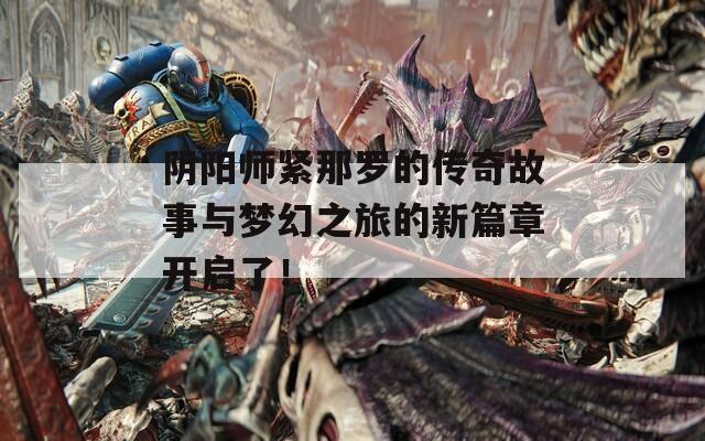 阴阳师紧那罗的传奇故事与梦幻之旅的新篇章开启了！