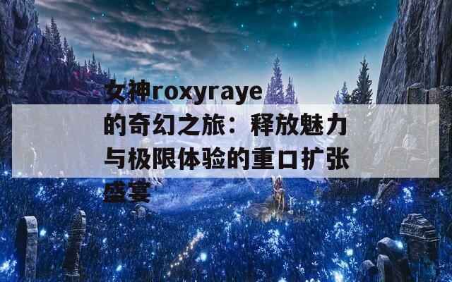 女神roxyraye的奇幻之旅：释放魅力与极限体验的重口扩张盛宴