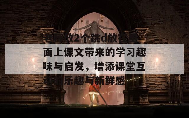 老师放2个跳d放在里面上课文带来的学习趣味与启发，增添课堂互动的乐趣与新鲜感