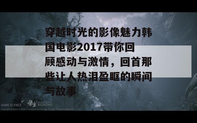 穿越时光的影像魅力韩国电影2017带你回顾感动与激情，回首那些让人热泪盈眶的瞬间与故事