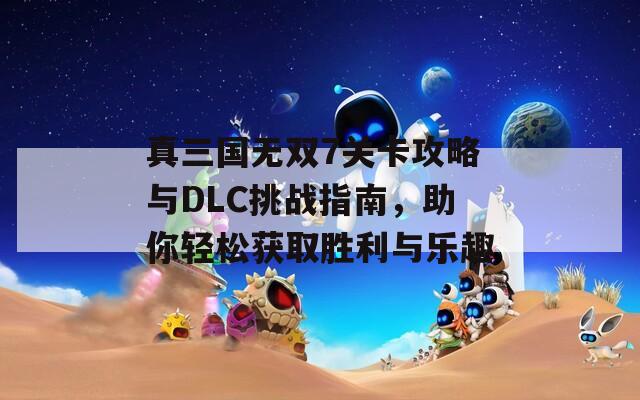 真三国无双7关卡攻略与DLC挑战指南，助你轻松获取胜利与乐趣