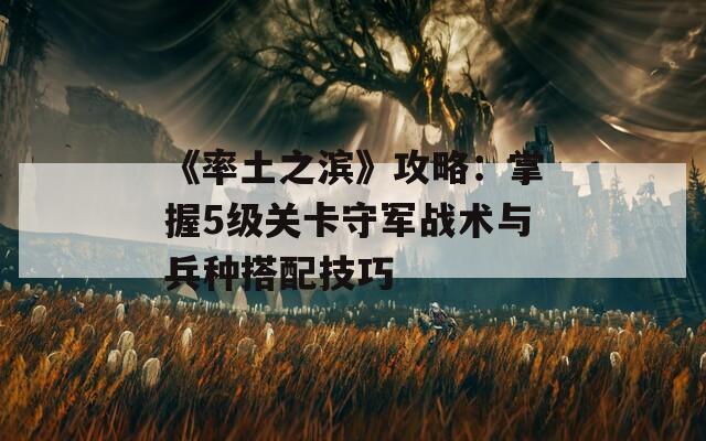 《率土之滨》攻略：掌握5级关卡守军战术与兵种搭配技巧