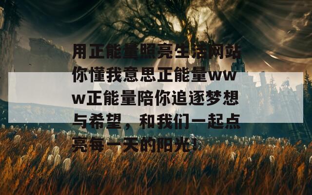 用正能量照亮生活网站你懂我意思正能量www正能量陪你追逐梦想与希望，和我们一起点亮每一天的阳光！