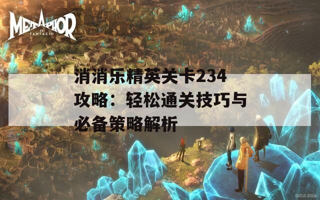 消消乐精英关卡234攻略：轻松通关技巧与必备策略解析