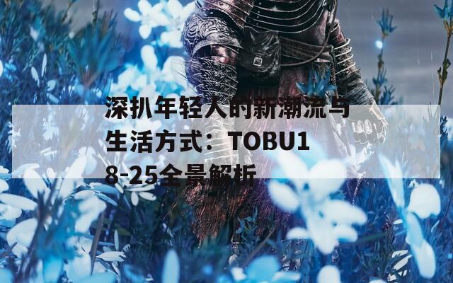 深扒年轻人的新潮流与生活方式：TOBU18-25全景解析