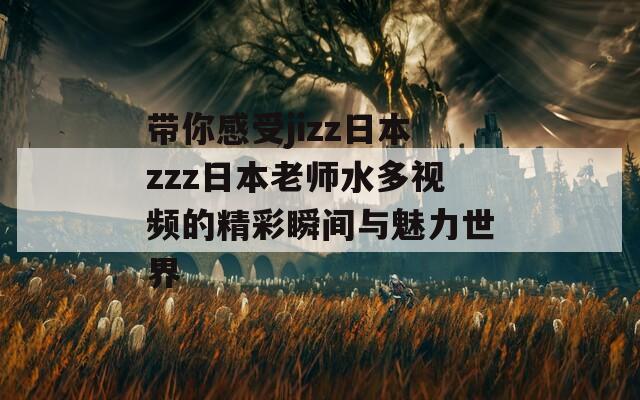 带你感受jizz日本zzz日本老师水多视频的精彩瞬间与魅力世界