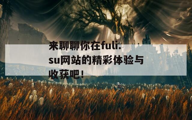 来聊聊你在fuli.su网站的精彩体验与收获吧！