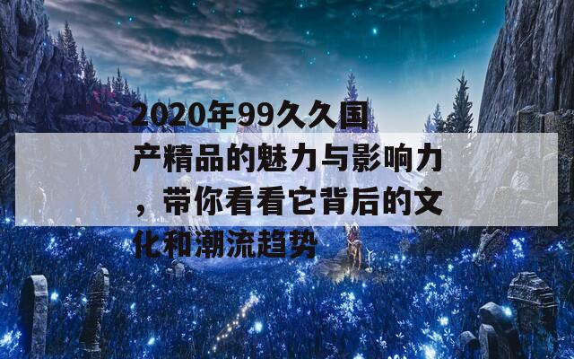 2020年99久久国产精品的魅力与影响力，带你看看它背后的文化和潮流趋势